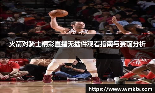 火箭对骑士精彩直播无插件观看指南与赛前分析